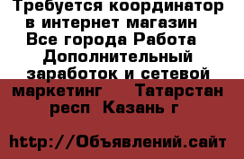 Требуется координатор в интернет-магазин - Все города Работа » Дополнительный заработок и сетевой маркетинг   . Татарстан респ.,Казань г.